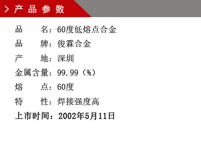 品 名：60度低熔点合金 品 牌：俊霖合金 产 地：深圳 金属含量：99.99（%） 熔 点：60度特 性：焊接强度高 上市时间：2002年5月11日