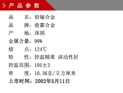 品 名：铅铋合金 品 牌：俊霖合金 产 地：深圳 金属含量：99% 熔 点：124℃ 特 性：控温精准 流动性好 控温范围：195±3 密 度：10.36克/立方厘米 上市时间：2002年5月11日