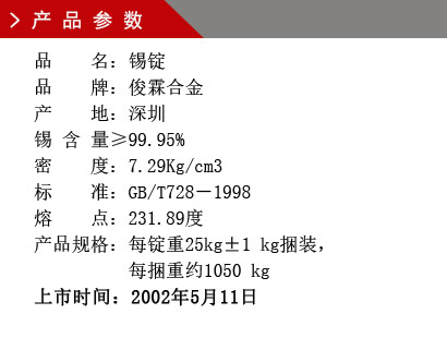 品 名：锡锭 品 牌：俊霖合金 产 地：深圳 锡 含 量≥99.95% 密 度：7.29Kg/cm3 标 准：GB/T728－1998 熔 点：231.89度产品规格：每锭重25kg±1 kg捆装， 每捆重约1050 kg上市时间：2002年5月11日
