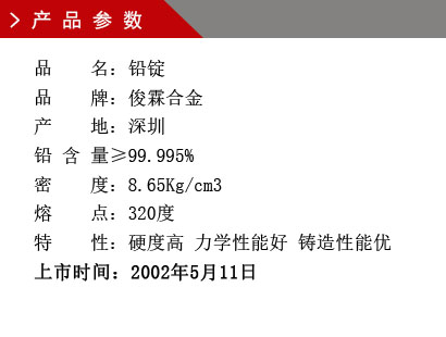 品 名：铅锭 品 牌：俊霖合金 产 地：深圳 铅 含 量≥99.995% 密 度：8.65Kg/cm3 熔 点：320度特 性：硬度高 力学性能好 铸造性能优上市时间：2002年5月11日