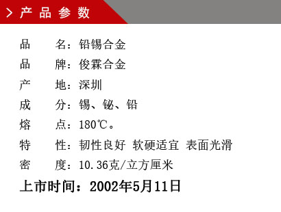 品 名：铅锡合金 品 牌：俊霖合金 产 地：深圳 成 分：锡、铋、铅 熔 点：180℃。 特 性：韧性良好 软硬适宜 表面光滑密 度：10.36克/立方厘米上市时间：2002年5月11日