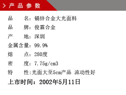 品 名：镉锌合金 大光面料 品 牌：俊霖合金 产 地：深圳 锌 含 量：96% 密 度：8.42g/cm3 产量对比：铅锡合金六号1.45倍上市时间：2002年5月11日