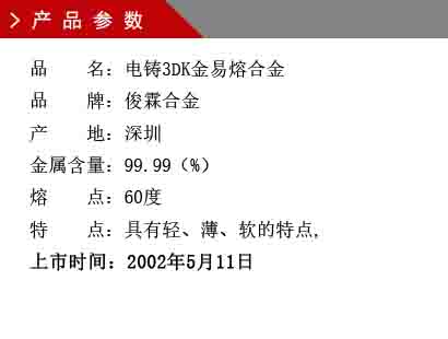 品 名：电铸3DK金易熔合金 品 牌：俊霖合金 产 地：深圳 金属含量：99.99（%） 熔 点：60度 特 点：具有轻、薄、软的特点, 上市时间：2002年5月11日